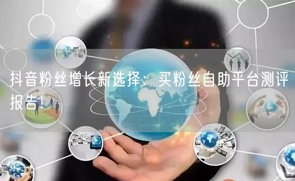 抖音粉丝增长新选择：买粉丝自助平台测评报告！