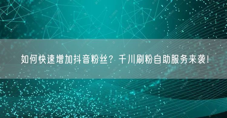 如何快速增加抖音粉丝？千川刷粉自助服务来袭！