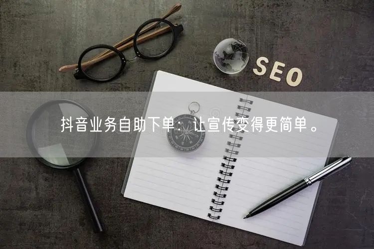 抖音业务自助下单：让宣传变得更简单。