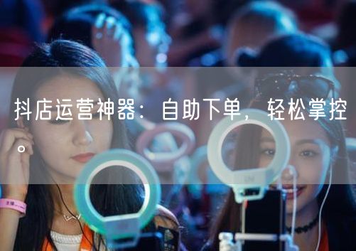 抖店运营神器：自助下单，轻松掌控。