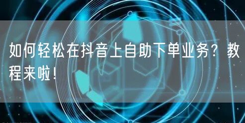 如何轻松在抖音上自助下单业务？教程来啦！