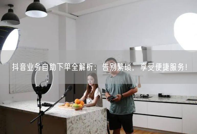 抖音业务自助下单全解析：告别繁琐，享受便捷服务！